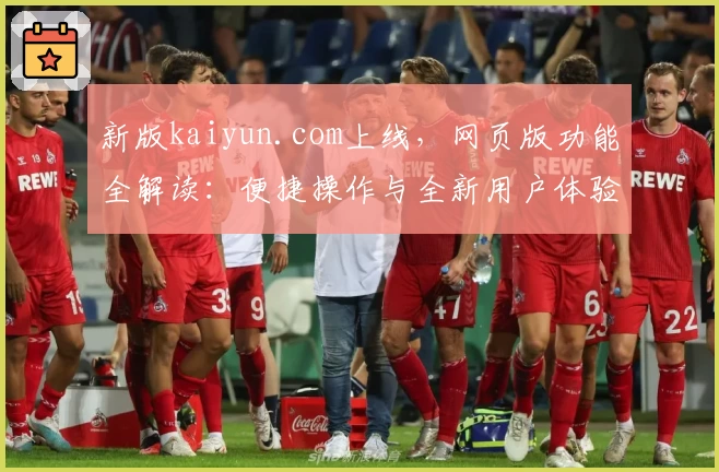 新版kaiyun.com上线，网页版功能全解读：便捷操作与全新用户体验助力高效使用