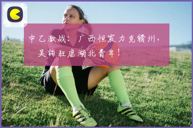 中乙激战：广西恒宸力克赣州，無錫吴钩狂虐湖北青年！