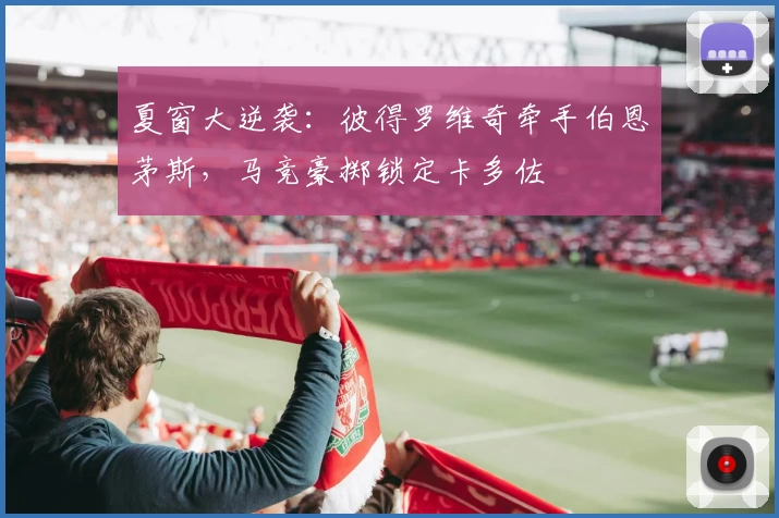 夏窗大逆袭：彼得罗维奇牵手伯恩茅斯，马竞豪掷锁定卡多佐