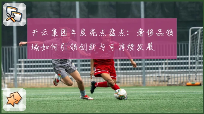 开云集团年度亮点盘点：奢侈品领域如何引领创新与可持续发展