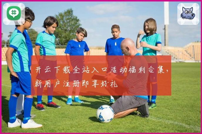 开云下载全站入口活动福利合集，新用户注册即享好礼