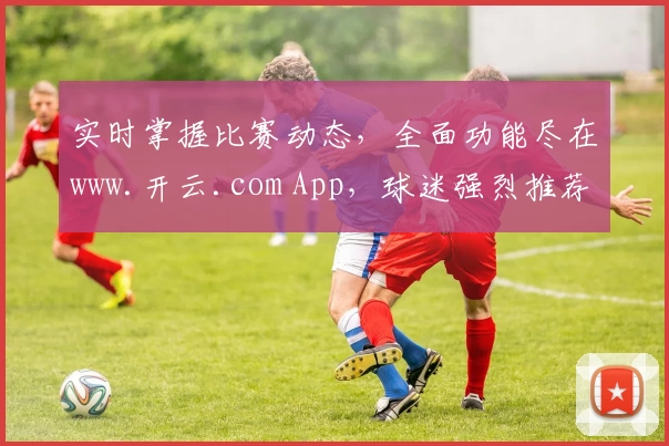 实时掌握比赛动态，全面功能尽在www.开云.com App，球迷强烈推荐