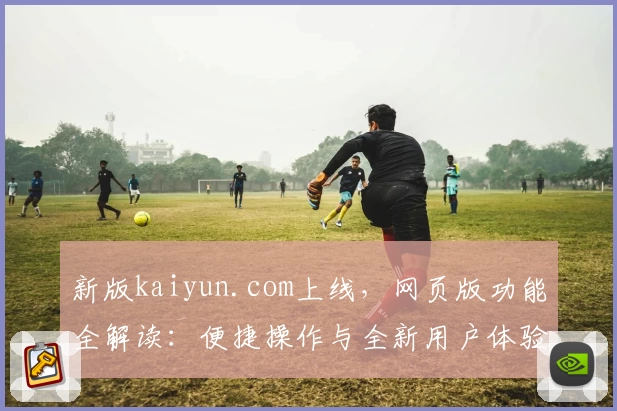 新版kaiyun.com上线，网页版功能全解读：便捷操作与全新用户体验助力高效使用