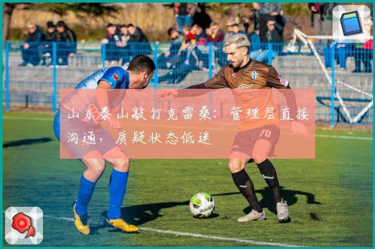 山东泰山敲打克雷桑：管理层直接沟通，质疑状态低迷