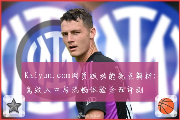 Kaiyun.com网页版功能亮点解析：高效入口与流畅体验全面评测