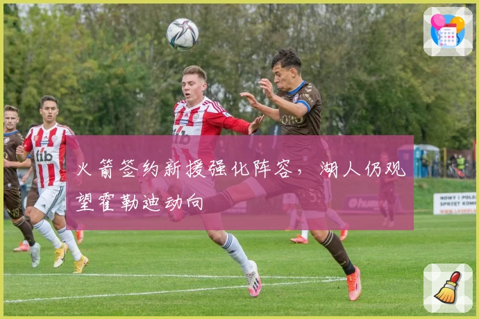 火箭签约新援强化阵容，湖人仍观望霍勒迪动向