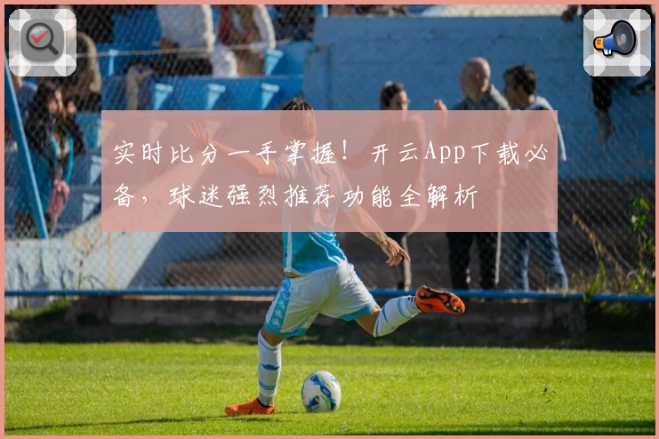实时比分一手掌握！开云App下载必备，球迷强烈推荐功能全解析