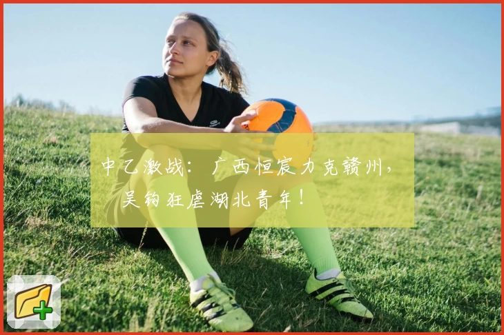 中乙激战：广西恒宸力克赣州，無錫吴钩狂虐湖北青年！